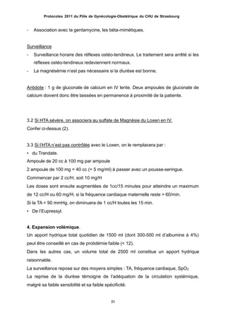 Protocoles 2011 du Pôle de Gynécologie-Obstétrique du CHU de Strasbourg
- Association avec la gentamycine, les béta-mimétiques.
Surveillance
- Surveillance horaire des réflexes ostéo-tendineux. Le traitement sera arrêté si les
réflexes ostéo-tendineux redeviennent normaux.
La magnésémie nʼest pas nécessaire si la diurèse est bonne.-
Antidote : 1 g de gluconate de calcium en IV lente. Deux ampoules de gluconate de
calcium doivent donc être laissées en permanence à proximité de la patiente.
3.2 Si HTA sévère, on associera au sulfate de Magnésie du Loxen en IV.
Confer ci-dessus (2).
3.3 Si lʼHTA nʼest pas contrôlée avec le Loxen, on le remplacera par :
• du Trandate.
Ampoule de 20 cc à 100 mg par ampoule
2 ampoule de 100 mg = 40 cc (= 5 mg/ml) à passer avec un pousse-seringue.
Commencer par 2 cc/H, soit 10 mg/H
Les doses sont ensuite augmentées de 1cc/15 minutes pour atteindre un maximum
de 12 cc/H ou 60 mg/H, si la fréquence cardiaque maternelle reste > 60/min.
Si la TA < 90 mmHg, on diminuera de 1 cc/H toutes les 15 min.
• De lʼEupressyl.
4. Expansion volémique.
Un apport hydrique total quotidien de 1500 ml (dont 300-500 ml dʼalbumine à 4%)
peut être conseillé en cas de protidémie faible (< 12).
Dans les autres cas, un volume total de 2500 ml constitue un apport hydrique
raisonnable.
La surveillance repose sur des moyens simples : TA, fréquence cardiaque, SpO2
La reprise de la diurèse témoigne de lʼadéquation de la circulation systémique,
malgré sa faible sensibilité et sa faible spécificité.
21
 