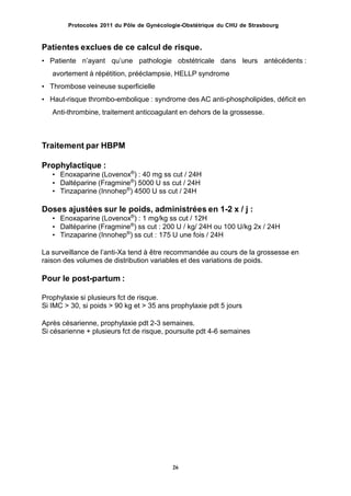 Protocoles 2011 du Pôle de Gynécologie-Obstétrique du CHU de Strasbourg
Patientes exclues de ce calcul de risque.
• Patiente nʼayant quʼune pathologie obstétricale dans leurs antécédents :
avortement à répétition, prééclampsie, HELLP syndrome
• Thrombose veineuse superficielle
• Haut-risque thrombo-embolique : syndrome des AC anti-phospholipides, déficit en
Anti-thrombine, traitement anticoagulant en dehors de la grossesse.
Traitement par HBPM
Prophylactique :
• Enoxaparine (Lovenox®
) : 40 mg ss cut / 24H
• Daltéparine (Fragmine®
) 5000 U ss cut / 24H
• Tinzaparine (Innohep®
) 4500 U ss cut / 24H
Doses ajustées sur le poids, administrées en 1-2 x / j :
• Enoxaparine (Lovenox®
) : 1 mg/kg ss cut / 12H
• Daltéparine (Fragmine®
) ss cut : 200 U / kg/ 24H ou 100 U/kg 2x / 24H
• Tinzaparine (Innohep®
) ss cut : 175 U une fois / 24H
La surveillance de lʼanti-Xa tend à être recommandée au cours de la grossesse en
raison des volumes de distribution variables et des variations de poids.
Pour le post-partum :
Prophylaxie si plusieurs fct de risque.
Si IMC > 30, si poids > 90 kg et > 35 ans prophylaxie pdt 5 jours
Après césarienne, prophylaxie pdt 2-3 semaines.
Si césarienne + plusieurs fct de risque, poursuite pdt 4-6 semaines
26
 