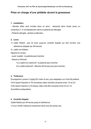 Protocoles 2011 du Pôle de Gynécologie-Obstétrique du CHU de Strasbourg
Prise en charge dʼune phlébite durant la grossesse
1. Installation.
- Bandes biflex (soit montée dans un sens , descente dans lʼautre sens) ou
contention n° 2 immédiatement même si patiente est allongée
- Patiente allongée , jambes surélevées.
2.
1)
Lever.
caillot flottant : pas de lever jusquʼau contrôle doppler qui doit montrer une
adhérence (doppler par 48 heures)
caillot non flottant :2)
Dépend du niveau :
- sural / poplité : la patiente peut marcher
- iliaque ou fémoral :
1) si caillot non obstructif : la patiente peut marcher
2) si caillot obstructif : attendre 48 heures puis peut marcher .
3. Traitement
Enoxaparine Lovenox 1mg/kg SC matin et soir, puis adaptation sur lʼanti-XA prélevé :
4-6 H après lʼinjection si Ttt monodose valeur doit être comprise entre 1,0 et 2,0
3-5H après lʼinjection si Ttt bidose valeur doit être comprise entre 0,5 et 1,0.
Surveillance plaquettaire
4. Contrôle Doppler
Caillot flottant par 48 heures jusquʼà lʼadhérence
J7 pour vérifier lʼabsence dʼextension dans tous les autres cas.
27
 