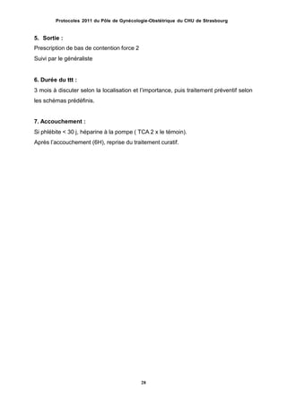 Protocoles 2011 du Pôle de Gynécologie-Obstétrique du CHU de Strasbourg
5. Sortie :
Prescription de bas de contention force 2
Suivi par le généraliste
6. Durée du ttt :
3 mois à discuter selon la localisation et lʼimportance, puis traitement préventif selon
les schémas prédéfinis.
7. Accouchement :
Si phlébite < 30 j, héparine à la pompe ( TCA 2 x le témoin).
Après lʼaccouchement (6H), reprise du traitement curatif.
28
 