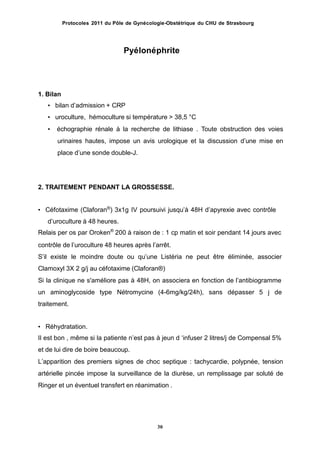 Protocoles 2011 du Pôle de Gynécologie-Obstétrique du CHU de Strasbourg
Pyélonéphrite
1. Bilan
• bilan dʼadmission + CRP
• uroculture, hémoculture si température > 38,5 °C
• échographie rénale à la recherche de lithiase . Toute obstruction des voies
urinaires hautes, impose un avis urologique et la discussion dʼune mise en
place dʼune sonde double-J.
2. TRAITEMENT PENDANT LA GROSSESSE.
• Céfotaxime (Claforan®
) 3x1g IV poursuivi jusquʼà 48H dʼapyrexie avec contrôle
dʼuroculture à 48 heures.
Relais per os par Oroken®
200 à raison de : 1 cp matin et soir pendant 14 jours avec
contrôle de lʼuroculture 48 heures après lʼarrêt.
Sʼil existe le moindre doute ou quʼune Listéria ne peut être éliminée, associer
Clamoxyl 3X 2 g/j au céfotaxime (Claforan®)
Si la clinique ne s'améliore pas à 48H, on associera en fonction de lʼantibiogramme
un aminoglycoside type Nétromycine (4-6mg/kg/24h), sans dépasser 5 j de
traitement.
• Réhydratation.
Il est bon , même si la patiente nʼest pas à jeun d ʻinfuser 2 litres/j de Compensal 5%
et de lui dire de boire beaucoup.
Lʼapparition des premiers signes de choc septique : tachycardie, polypnée, tension
artérielle pincée impose la surveillance de la diurèse, un remplissage par soluté de
Ringer et un éventuel transfert en réanimation .
30
 
