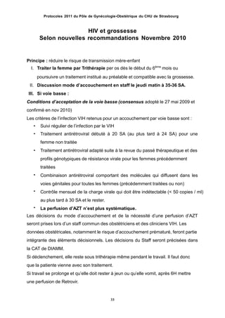 Protocoles 2011 du Pôle de Gynécologie-Obstétrique du CHU de Strasbourg
HIV et grossesse
Selon nouvelles recommandations Novembre 2010
Principe : réduire le risque de transmission mère-enfant
I. Traiter la femme par Trithérapie per os dès le début du 6ème
mois ou
poursuivre un traitement institué au préalable et compatible avec la grossesse.
II. Discussion mode dʼaccouchement en staff le jeudi matin à 35-36 SA.
III. Si voie basse :
Conditions dʼacceptation de la voie basse (consensus adopté le 27 mai 2009 et
confirmé en nov 2010)
Les critères de lʼinfection VIH retenus pour un accouchement par voie basse sont :
Suivi régulier de lʼinfection par le VIH
Traitement antirétroviral débuté à 20 SA (au plus tard à 24 SA) pour une
femme non traitée
Traitement antirétroviral adapté suite à la revue du passé thérapeutique et des
profils génotypiques de résistance virale pour les femmes précédemment
traitées
Combinaison antirétroviral comportant des molécules qui diffusent dans les
voies génitales pour toutes les femmes (précédemment traitées ou non)
Contrôle mensuel de la charge virale qui doit être indétectable (< 50 copies / ml)
au plus tard à 30 SA et le rester.
La perfusion dʼAZT nʼest plus systématique.
•
•
•
•
•
•
Les décisions du mode dʼaccouchement et de la nécessité dʼune perfusion dʼAZT
seront prises lors dʼun staff commun des obstétriciens et des cliniciens VIH. Les
données obstétricales, notamment le risque dʼaccouchement prématuré, feront partie
intégrante des éléments décisionnels. Les décisions du Staff seront précisées dans
la CAT de DIAMM.
Si déclenchement, elle reste sous trithérapie même pendant le travail. Il faut donc
que la patiente vienne avec son traitement.
Si travail se prolonge et quʼelle doit rester à jeun ou quʼelle vomit, après 6H mettre
une perfusion de Retrovir.
33
 