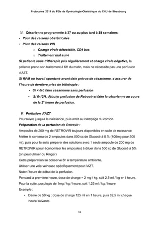Protocoles 2011 du Pôle de Gynécologie-Obstétrique du CHU de Strasbourg
IV. Césarienne programmée à 37 ou au plus tard à 38 semaines :
• Pour des raisons obstétricales
• Pour des raisons VIH
o Charge virale détectable, CD4 bas
o Traitement mal suivi
Si patiente sous trithérapie pris régulièrement et charge virale négative, la
patiente prend son traitement à 6H du matin, mais ne nécessite pas une perfusion
dʼAZT.
Si RPM ou travail spontané avant date prévue de césarienne, sʼassurer de
lʼheure de dernière prise de trithérapie :
• Si < 6H, faire césarienne sans perfusion
• Si 6-12H, débuter perfusion de Retrovir et faire la césarienne au cours
de la 2e
heure de perfusion.
V. Perfusion dʼAZT
Poursuivre jusquʼà la naissance, puis arrêt au clampage du cordon.
Préparation de la perfusion de Retrovir :
Ampoules de 200 mg de RETROVIR toujours disponibles en salle de naissance
Mettre le contenu de 2 ampoules dans 500 cc de Glucosé à 5 % (400mg pour 500
ml), puis pour la suite préparer des solutions avec 1 seule ampoule de 200 mg de
RETROVIR (pour économiser les ampoules) à diluer dans 500 cc de Glucosé à 5%
(on peut utiliser du Ringer)
Cette préparation se conserve 8h à température ambiante.
Utiliser une voie veineuse spécifiquement pour lʼAZT.
Noter lʼheure de début de la perfusion.
Pendant la première heure, dose de charge = 2 mg / kg, soit 2,5 ml / kg en1 heure.
Pour la suite, posologie de 1mg / kg / heure, soit 1,25 ml / kg / heure
Exemple :
• Dame de 50 kg : dose de charge 125 ml en 1 heure, puis 62,5 ml chaque
heure suivante
34
 