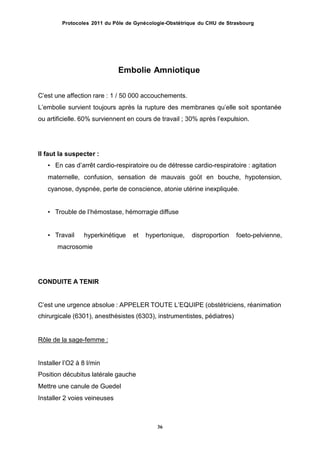 Protocoles 2011 du Pôle de Gynécologie-Obstétrique du CHU de Strasbourg
Embolie Amniotique
Cʼest une affection rare : 1 / 50 000 accouchements.
Lʼembolie survient toujours après la rupture des membranes quʼelle soit spontanée
ou artificielle. 60% surviennent en cours de travail ; 30% après lʼexpulsion.
Il faut la suspecter :
• En cas dʼarrêt cardio-respiratoire ou de détresse cardio-respiratoire : agitation
maternelle, confusion, sensation de mauvais goût en bouche, hypotension,
cyanose, dyspnée, perte de conscience, atonie utérine inexpliquée.
• Trouble de lʼhémostase, hémorragie diffuse
• Travail hyperkinétique et hypertonique, disproportion foeto-pelvienne,
macrosomie
CONDUITE A TENIR
Cʼest une urgence absolue : APPELER TOUTE LʼEQUIPE (obstétriciens, réanimation
chirurgicale (6301), anesthésistes (6303), instrumentistes, pédiatres)
Rôle de la sage-femme :
Installer lʼO2 à 8 l/min
Position décubitus latérale gauche
Mettre une canule de Guedel
Installer 2 voies veineuses
36
 