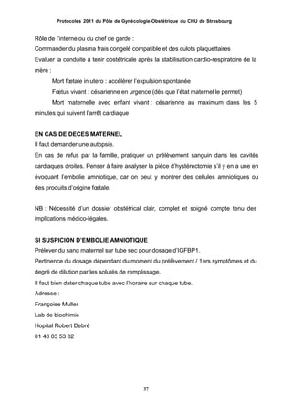 Protocoles 2011 du Pôle de Gynécologie-Obstétrique du CHU de Strasbourg
Rôle de lʼinterne ou du chef de garde :
Commander du plasma frais congelé compatible et des culots plaquettaires
Evaluer la conduite à tenir obstétricale après la stabilisation cardio-respiratoire de la
mère :
Mort fœtale in utero : accélérer lʼexpulsion spontanée
Fœtus vivant : césarienne en urgence (dès que lʼétat maternel le permet)
Mort maternelle avec enfant vivant : césarienne au maximum dans les 5
minutes qui suivent lʼarrêt cardiaque
EN CAS DE DECES MATERNEL
Il faut demander une autopsie.
En cas de refus par la famille, pratiquer un prélèvement sanguin dans les cavités
cardiaques droites. Penser à faire analyser la pièce dʼhystérectomie sʼil y en a une en
évoquant lʼembolie amniotique, car on peut y montrer des cellules amniotiques ou
des produits dʼorigine fœtale.
NB : Nécessité dʼun dossier obstétrical clair, complet et soigné compte tenu des
implications médico-légales.
SI SUSPICION DʼEMBOLIE AMNIOTIQUE
Prélever du sang maternel sur tube sec pour dosage dʼIGFBP1.
Pertinence du dosage dépendant du moment du prélèvement / 1ers symptômes et du
degré de dilution par les solutés de remplissage.
Il faut bien dater chaque tube avec lʼhoraire sur chaque tube.
Adresse :
Françoise Muller
Lab de biochimie
Hopital Robert Debré
01 40 03 53 82
37
 