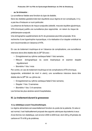 Protocoles 2011 du Pôle de Gynécologie-Obstétrique du CHU de Strasbourg
· au 3e trimestre :
La surveillance fœtale sera fonction du type de diabète.
Dans les diabètes gestationnels bien équilibrés sous régime et non compliqués, il nʼy
a pas lieu dʼinstaurer un suivi particulier.
La présence de facteurs de risque surajoutés (obésité, mauvais équilibre glycémique,
HTA chronique) justifie une surveillance plus rapprochée en raison du risque de
prééclampsie surajouté.
Une échographie supplémentaire de fin de grossesse peut être proposée. Ni la
recherche dʼune hypertrophie myocardique, ni la réalisation dʼun doppler ombilical ne
sont recommandés en lʼabsence dʼHTA.
En cas de traitement insulinique et en lʼabsence de complications, une surveillance
intensive devra être établie dès la 28e SA avec :
• Enregistrement au rythme cardiaque fœtal 1 fois/ semaine,
• Mesure échographique du score biophysique et examen doppler
régulièrement
• Biométrie 1 fois / mois
Par contre, en cas de traitement insulinique et de complications (HTA chronique,
dysgravidie, antécédent de mort in utero), une surveillance intensive devra être
établie dès la 28e SA au rythme de :
• Enregistrement au rythme cardiaque fœtal 2 fois/ semaine,
• Doppler 1 fois / 3 semaines
• Biométrie 1 fois / 3-4 semaines
Les formes les plus sévères seront hospitalisées.
III. Le traitement durant la grossesse
1) La diététique avant lʼinsulinothérapie.
Le régime alimentaire est essentiellement fonction du poids de la patiente. Si celui-ci
est normal, il est habituellement proposé des apports caloriques équivalents à ceux
d'une femme non diabétique, soit environ 2000 à 2200 kcal, dont 220 g d'hydrates de
carbone et 75 à 90 g de protéines.
41
 