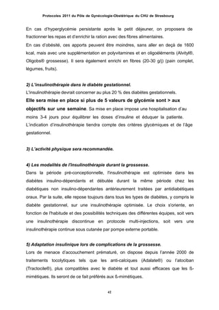 Protocoles 2011 du Pôle de Gynécologie-Obstétrique du CHU de Strasbourg
En cas dʼhyperglycémie persistante après le petit déjeuner, on proposera de
fractionner les repas et dʼenrichir la ration avec des fibres alimentaires.
En cas dʼobésité, ces apports peuvent être moindres, sans aller en deçà de 1600
kcal, mais avec une supplémentation en polyvitamines et en oligoéléments (Alvityl®,
Oligobs® grossesse). Il sera également enrichi en fibres (20-30 g/j) (pain complet,
légumes, fruits).
2) Lʼinsulinothérapie dans le diabète gestationnel.
L'insulinothérapie devrait concerner au plus 20 % des diabètes gestationnels.
Elle sera mise en place si plus de 5 valeurs de glycémie sont > aux
objectifs sur une semaine. Sa mise en place impose une hospitalisation dʼau
moins 3-4 jours pour équilibrer les doses dʼinsuline et éduquer la patiente.
Lʼindication dʼinsulinothérapie tiendra compte des critères glycémiques et de lʼâge
gestationnel.
3) Lʼactivité physique sera recommandée.
4) Les modalités de l'insulinothérapie durant la grossesse.
Dans la période pré-conceptionnelle, l'insulinothérapie est optimisée dans les
diabètes insulino-dépendants et débutée durant la même période chez les
diabétiques non insulino-dépendantes antérieurement traitées par antidiabétiques
oraux. Par la suite, elle repose toujours dans tous les types de diabètes, y compris le
diabète gestationnel, sur une insulinothérapie optimisée. Le choix s'oriente, en
fonction de l'habitude et des possibilités techniques des différentes équipes, soit vers
une insulinothérapie discontinue en protocole multi-injections, soit vers une
insulinothérapie continue sous cutanée par pompe externe portable.
5) Adaptation insulinique lors de complications de la grossesse.
Lors de menace dʼaccouchement prématuré, on dispose depuis lʼannée 2000 de
traitements tocolytiques tels que les anti-calciques (Adalate®) ou lʼatociban
(Tractocile®), plus compatibles avec le diabète et tout aussi efficaces que les ß-
mimétiques. Ils seront de ce fait préférés aux ß-mimétiques.
42
 