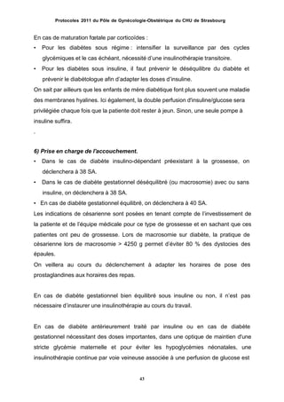 Protocoles 2011 du Pôle de Gynécologie-Obstétrique du CHU de Strasbourg
En cas de maturation fœtale par corticoïdes :
• Pour les diabètes sous régime : intensifier la surveillance par des cycles
glycémiques et le cas échéant, nécessité dʼune insulinothérapie transitoire.
• Pour les diabètes sous insuline, il faut prévenir le déséquilibre du diabète et
prévenir le diabétologue afin dʼadapter les doses dʼinsuline.
On sait par ailleurs que les enfants de mère diabétique font plus souvent une maladie
des membranes hyalines. Ici également, la double perfusion d'insuline/glucose sera
privilégiée chaque fois que la patiente doit rester à jeun. Sinon, une seule pompe à
insuline suffira.
.
6) Prise en charge de l'accouchement.
• Dans le cas de diabète insulino-dépendant préexistant à la grossesse, on
déclenchera à 38 SA.
• Dans le cas de diabète gestationnel déséquilibré (ou macrosomie) avec ou sans
insuline, on déclenchera à 38 SA.
• En cas de diabète gestationnel équilibré, on déclenchera à 40 SA.
Les indications de césarienne sont posées en tenant compte de lʼinvestissement de
la patiente et de lʼéquipe médicale pour ce type de grossesse et en sachant que ces
patientes ont peu de grossesse. Lors de macrosomie sur diabète, la pratique de
césarienne lors de macrosomie > 4250 g permet dʼéviter 80 % des dystocies
épaules.
On veillera au cours du déclenchement à adapter les horaires de pose
prostaglandines aux horaires des repas.
des
des
En cas de diabète gestationnel bien équilibré sous insuline ou non, il nʼest
nécessaire dʼinstaurer une insulinothérapie au cours du travail.
pas
En cas de diabète antérieurement traité par insuline ou en cas de diabète
gestationnel nécessitant des doses importantes, dans une optique de maintien d'une
stricte glycémie maternelle et pour éviter les hypoglycémies néonatales, une
insulinothérapie continue par voie veineuse associée à une perfusion de glucose est
43
 
