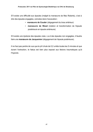 Protocoles 2011 du Pôle de Gynécologie-Obstétrique du CHU de Strasbourg
Sʼil existe une difficulté aux épaules (malgré la manœuvre de Mac Roberts), cʼest à
dire des épaules engagées, coincées dans lʼexcavation :
• manœuvre de Couder (dégagement du bras antérieur)
• manoeuvre de Wood (rotation et transformation de lʼépaule
postérieure en épaule antérieure)
Sʼil existe une dystocie des épaules vraie, c.a.d des épaules non engagées, il faudra
faire une manœuvre de Jacquemier (dégagement de lʼépaule postérieure).
Il ne faut pas perdre de vue que le pH chute de 0,2 unités toutes les 5 minutes et que
durant lʼextraction,
lʼhypoxie.
le fœtus est bien plus exposé aux lésions traumatiques quʼà
47
 