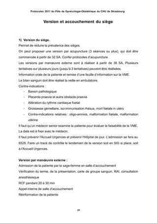 Protocoles 2011 du Pôle de Gynécologie-Obstétrique du CHU de Strasbourg
Version et accouchement du siège
1) Version du siège.
Permet de réduire la prévalence des sièges.
On peut proposer une version par acupuncture (3 séances ou plus), qui doit être
commencée à partir de 32 SA. Confer protocoles dʼacupuncture.
Les versions par manœuvre externe sont à réaliser à partir de 36 SA. Plusieurs
tentatives sur plusieurs jours (jusquʼà 3 tentatives) peuvent être réalisées.
Information orale de la patiente et remise dʼune feuille dʼinformation sur la VME.
Le bilan sanguin doit être réalisé la veille en ambulatoire.
Contre-indications :
-
-
-
-
-
Bassin pathologique
Placenta praevia et autre obstacle praevia
Altération du rythme cardiaque foetal
Grossesse gémellaire, iso-immunisation rhésus, mort fœtale in utéro
Contre-indications relatives : oligo-amnios, malformation fœtale, malformation
utérine
Il faut quʼun médecin senior examine la patiente pour évaluer la faisabilité de la VME.
La date est à fixer avec le médecin.
Il faut prévenir l'Accueil Urgences et prévenir l'Hôpital de jour. L'admission se fera au
6528. Faire un tracé de contrôle le lendemain de la version soit en SIG si place, soit
à l'Accueil Urgences.
Version par manœuvre externe :
Admission de la patiente par la sage-femme en salle dʼaccouchement
Vérification du terme, de la présentation, carte de groupe sanguin, RAI, consultation
anesthésisque
RCF pendant 20 à 30 min
Appel interne de salle dʼaccouchement
Réinformation de la patiente
49
 