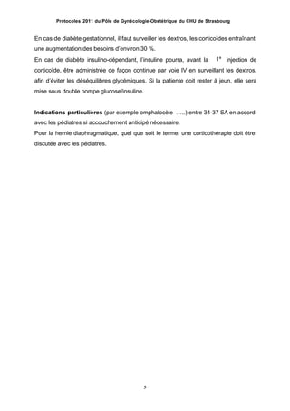 Protocoles 2011 du Pôle de Gynécologie-Obstétrique du CHU de Strasbourg
En cas de diabète gestationnel, il faut surveiller les dextros, les corticoïdes entraînant
une augmentation des besoins dʼenviron 30 %.
En cas de diabète insulino-dépendant, lʼinsuline pourra, avant la injection de
corticoïde, être administrée de façon continue par voie IV en surveillant les dextros,
afin dʼéviter les déséquilibres glycémiques. Si la patiente doit rester à jeun, elle sera
mise sous double pompe glucose/insuline.
1e
Indications particulières (par exemple omphalocèle …..) entre 34-37 SA en accord
avec les pédiatres si accouchement anticipé nécessaire.
Pour la hernie diaphragmatique, quel que soit le terme, une corticothérapie doit être
discutée avec les pédiatres.
5
 
