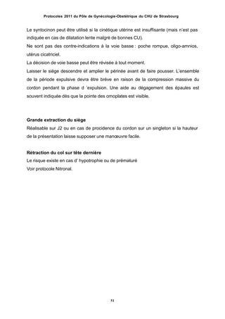 Protocoles 2011 du Pôle de Gynécologie-Obstétrique du CHU de Strasbourg
Le syntocinon peut être utilisé si la cinétique utérine est insuffisante (mais nʼest pas
indiquée en cas de dilatation lente malgré de bonnes CU).
Ne sont pas des contre-indications à la voie basse : poche rompue, oligo-amnios,
utérus cicatriciel.
La décision de voie basse peut être révisée à tout moment.
Laisser le siège descendre et amplier le périnée avant de faire pousser. Lʼensemble
de la période expulsive devra être brève en raison de la compression massive du
cordon pendant la phase d ʼexpulsion. Une aide au dégagement des épaules est
souvent indiquée dès que la pointe des omoplates est visible.
Grande extraction du siège
Réalisable sur J2 ou en cas de procidence du cordon sur un singleton si la hauteur
de la présentation laisse supposer une manœuvre facile.
Rétraction du col sur tête dernière
Le risque existe en cas dʼ hypotrophie ou de prématuré
Voir protocole Nitronal.
51
 