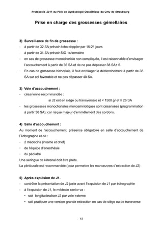 Protocoles 2011 du Pôle de Gynécologie-Obstétrique du CHU de Strasbourg
Prise en charge des grossesses gémellaires
2)
-
-
-
Surveillance de fin de grossesse :
à partir de 32 SA prévoir écho-doppler par 15-21 jours
à partir de 34 SA prévoir SIG 1x/semaine
en cas de grossesse monochoriale non compliquée, il est raisonnable dʼenvisager
lʼaccouchement à partir de 36 SA et de ne pas dépasser 38 SA+ 6.
En cas de grossesse bichoriale, il faut envisager le déclenchement à partir de 38
SA sur col favorable et ne pas dépasser 40 SA.
-
3)
-
Voie dʼaccouchement :
césarienne recommandée :
si J2 est en siège ou transversale et < 1500 gr et ≥ 26 SA
les grossesses monochoriales monoamniotiques sont césarisées (programmation
à partir 36 SA), car risque majeur dʼemmêlement des cordons.
-
4) Salle dʼaccouchement :
Au moment de lʼaccouchement, présence obligatoire en salle dʼaccouchement de
lʼéchographe et de :
-
-
-
2 médecins (interne et chef)
de lʼéquipe dʼanesthésie
du pédiatre
Une seringue de Nitronal doit être prête.
La péridurale est recommandée (pour permettre les manœuvres dʼextraction de J2)
5)
-
-
Après expulsion de J1.
contrôler la présentation de J2 juste avant lʼexpulsion de J1 par échographie
à lʼexpulsion de J1, le médecin senior va :
• soit longitudinaliser J2 par voie externe
• soit pratiquer une version-grande extraction en cas de siège ou de transverse
52
 