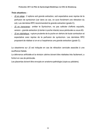Protocoles 2011 du Pôle de Gynécologie-Obstétrique du CHU de Strasbourg
Trois situations :
- J2 en siège : 2 options soit grande extraction, soit expectative avec reprise de la
perfusion de syntocinon (car dans ce cas, on aura forcément une rétraction du
col). Les dernières RPC recommandent la grande extraction (grade C).
J2 en transverse : arrêter le Syntocinon, ne pas solliciter dʼefforts expulsifs,-
version - grande extraction (à tenter à poche intacte) sous péridurale ou sous AG.
J2 en céphalique : rupture prudente de la poche en dehors de toute contraction et-
expectative avec reprise de la perfusion de syntocinon. Les dernières RPC
proposent de réaliser si on en a lʼexpérience une grande extraction (grade C).
La césarienne sur J2 est indiquée en cas de rétraction cervicale associée à une
souffrance fœtale.
La délivrance artificielle et la révision utérine doivent être réalisées très facilement, a
fortiori en cas de péridurale.
Les placentas doivent être envoyés en anatomo-pathologie (copie au pédiatre).
53
 