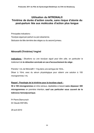 Protocoles 2011 du Pôle de Gynécologie-Obstétrique du CHU de Strasbourg
Utilisation du NITRONAL®
Trinitrine de durée dʼaction courte, sans risque dʼatonie du
post-partum liée aux molécules dʼaction plus longue
Principales indications :
Tocolyse aiguë per-partum ou per-césarienne.
Séclusion de tête dernière des sièges ou du second jumeau.
Nitronal® (Trinitrine) 1mg/ml
Indications : Situations ou une tocolyse aiguë peut être utile, en particulier le
traitement de la rétraction cervicale en cas dʼaccouchement du siège .
Prendre 1 mL de Nitronal® = 1mg dans une seringue de 10mL.
Diluer à 10mL avec du sérum physiologique pour obtenir une solution à 100
microgrammes / mL
Rappel : Posologie de la trinitrine pour la tocolyse aiguë :
50 à 100 microgrammes en intra veineux, répétables si besoin sans dépasser 300
microgrammes en première intention, sauf cas particulier sous couvert de la
tolérance hémodynamique.
Pr Pierre Diemunsch
Dr Claude WETZEL
29 avril 2010
55
 
