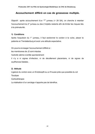 Protocoles 2011 du Pôle de Gynécologie-Obstétrique du CHU de Strasbourg
Accouchement différé en cas de grossesse multiple.
1er
Objectif : après accouchement dʼun jumeau (< 28 SA), on cherche à retarder
lʼaccouchement du 2° jumeau ou des 2 triplets restants afin de limiter les risques liés
à la prématurité.
1) Conditions
Après lʼexpulsion du 1° jumeau, il faut sectionner le cordon à la vulve, placer la
patiente en Trendelenburg et avoir une attitude expectative.
On pourra envisager lʼaccouchement différé si :
les membranes de J2 sont intactes
lʼactivité utérine sʼarrête spontanément
il nʼy a ni signes dʼinfection, ni de décollement placentaire, ni de signes
souffrances fœtales .
de
2) Attitude
Ligature du cordon avec un Endoloop® ou un fil aussi près que possible du col
Tocolyse
Corticothérapie
La réalisation dʼun cerclage nʼapporte pas de bénéfice.
57
 