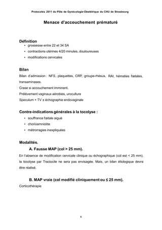 Protocoles 2011 du Pôle de Gynécologie-Obstétrique du CHU de Strasbourg
Menace dʼaccouchement prématuré
Définition
• grossesse entre 22 et 34 SA
• contractions utérines 4/20 minutes, douloureuses
• modifications cervicales
Bilan
Bilan dʼadmission : NFS, plaquettes, CRP, groupe-rhésus,
transaminases.
Crase si accouchement imminent.
Prélèvement vaginaux aérobies, uroculture
Speculum + TV ± échographie endovaginale
RAI, hématies fœtales,
Contre-indications générales à la tocolyse :
• souffrance fœtale aiguë
• chorioamniotite
• métrorragies inexpliquées
Modalités.
A. Fausse MAP (col > 25 mm).
En lʼabsence de modification cervicale clinique ou échographique (col est < 25 mm),
la tocolyse par Tractocile ne sera pas envisagée. Mais, un bilan étiologique devra
être réalisé.
B. MAP vraie (col modifié cliniquement ou ≤ 25 mm).
Corticothérapie
6
 
