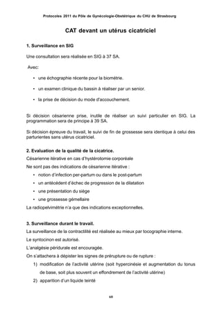 Protocoles 2011 du Pôle de Gynécologie-Obstétrique du CHU de Strasbourg
CAT devant un utérus cicatriciel
1. Surveillance en SIG
Une consultation sera réalisée en SIG à 37 SA.
Avec:
• une échographie récente pour la biométrie.
• un examen clinique du bassin à réaliser par un senior.
• la prise de décision du mode d'accouchement.
Si décision césarienne prise, inutile de réaliser un suivi particulier en SIG. La
programmation sera de principe à 39 SA.
Si décision épreuve du travail, le suivi de fin de grossesse sera identique à celui des
parturientes sans utérus cicatriciel.
2. Evaluation de la qualité de la cicatrice.
Césarienne itérative en cas dʼhystérotomie corporéale
Ne sont pas des indications de césarienne itérative :
• notion dʼinfection per-partum ou dans le post-partum
• un antécédent dʼéchec de progression de la dilatation
• une présentation du siège
• une grossesse gémellaire
La radiopelvimétrie nʼa que des indications exceptionnelles.
3. Surveillance durant le travail.
La surveillance de la contractilité est réalisée au mieux par tocographie interne.
Le syntocinon est autorisé.
Lʼanalgésie péridurale est encouragée.
On sʼattachera à dépister les signes de prérupture ou de rupture :
1) modification de lʼactivité utérine (soit hypercinésie et augmentation du tonus
de base, soit plus souvent un effondrement de lʼactivité utérine)
2) apparition dʼun liquide teinté
60
 