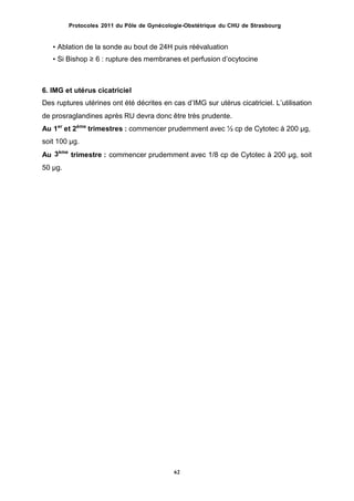 Protocoles 2011 du Pôle de Gynécologie-Obstétrique du CHU de Strasbourg
• Ablation de la sonde au bout de 24H puis réévaluation
• Si Bishop ≥ 6 : rupture des membranes et perfusion dʼocytocine
6. IMG et utérus cicatriciel
Des ruptures utérines ont été décrites en cas dʼIMG sur utérus cicatriciel. Lʼutilisation
de prosraglandines après RU devra donc être très prudente.
Au 1er
et 2ème
trimestres : commencer prudemment avec ½ cp de Cytotec à 200 µg,
soit 100 µg.
3ème
Au trimestre : commencer prudemment avec 1/8 cp de Cytotec à 200 µg, soit
50 µg.
62
 