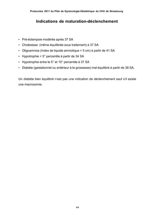 Protocoles 2011 du Pôle de Gynécologie-Obstétrique du CHU de Strasbourg
Indications de maturation-déclenchement
• Pré-éclampsie modérée après 37 SA
• Cholestase (même équilibrée sous traitement) à 37 SA
• Oligoamnios (Index de liquide amniotique < 5 cm) à partir de 41 SA
• Hypotrophie < 5° percentile à partir de 34 SA
• Hypotrophie entre le 5° et 10° percentile à 37 SA
• Diabète (gestationnel ou antérieur à la grossesse) mal équilibré à partir de 38 SA.
Un diabète bien équilibré nʼest pas une indication de déclenchement sauf sʼil existe
une macrosomie.
64
 