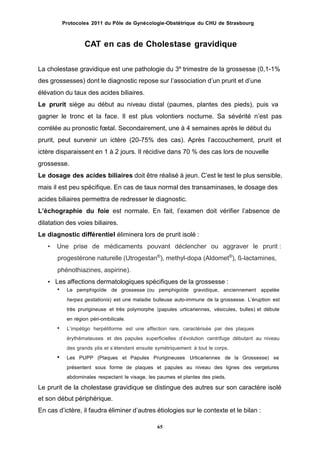 Protocoles 2011 du Pôle de Gynécologie-Obstétrique du CHU de Strasbourg
CAT en cas de Cholestase gravidique
La cholestase gravidique est une pathologie du 3e
trimestre de la grossesse (0,1-1%
des grossesses) dont le diagnostic repose sur lʼassociation dʼun prurit et dʼune
élévation du taux des acides biliaires.
Le prurit siège au début au niveau distal (paumes, plantes des pieds), puis va
gagner le tronc et la face. Il est plus volontiers nocturne. Sa sévérité nʼest pas
corrélée au pronostic fœtal. Secondairement, une à 4 semaines après le début du
prurit, peut survenir un ictère (20-75% des cas). Après lʼaccouchement, prurit et
ictère disparaissent en 1 à 2 jours. Il récidive dans 70 % des cas lors de nouvelle
grossesse.
Le dosage des acides biliaires doit être réalisé à jeun. Cʼest le test le plus sensible,
mais il est peu spécifique. En cas de taux normal des transaminases, le dosage des
acides biliaires permettra de redresser le diagnostic.
Lʼéchographie du foie est normale. En fait, lʼexamen doit vérifier lʼabsence de
dilatation des voies biliaires.
Le diagnostic différentiel éliminera lors de prurit isolé :
• Une prise de médicaments pouvant déclencher ou aggraver le prurit :
progestérone naturelle (Utrogestan®
), methyl-dopa (Aldomet®
), ß-lactamines,
phénothiazines, aspirine).
• Les affections dermatologiques spécifiques de la grossesse :
 Le pemphigoïde de grossesse (ou pemphigoïde gravidique, anciennement appelée
herpes gestationis) est une maladie bulleuse auto-immune de la grossesse. Lʼéruption est
très prurigineuse et très polymorphe (papules urticariennes, vésicules, bulles) et débute
en région péri-ombilicale.
Lʼimpétigo herpétiforme est une affection rare, caractérisée par des plaques
érythémateuses et des papules superficielles dʼévolution centrifuge débutant au niveau
des grands plis et sʼétendant ensuite symétriquement à tout le corps.
Les PUPP (Plaques et Papules Prurigineuses Urticariennes de la Grossesse) se
présentent sous forme de plaques et papules au niveau des lignes des vergetures
abdominales respectant le visage, les paumes et plantes des pieds.


Le prurit de la cholestase gravidique se distingue des autres sur son caractère isolé
et son début périphérique.
En cas dʼictère, il faudra éliminer dʼautres étiologies sur le contexte et le bilan :
65
 