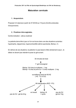 Protocoles 2011 du Pôle de Gynécologie-Obstétrique du CHU de Strasbourg
Maturation cervicale
1. Acupuncture.
Proposer 2-3 séances à partir de 37-38 SA sur 10 jours (Confer protocoles
dʼacupuncture).
2. Prostines intra-vaginales.
Contre-indication : utérus cicatriciel
La patiente devra être à jeun si lʼon se trouve dans une des situations suivantes :
hypotrophie, oligoamnios, hypercontractilité utérine spontanée, Bishop  5.
En dehors de ces situations, la patiente nʼa pas besoin dʼêtre strictement à jeun , le
délais ne devant pas retarder la pose du gel suivant.
30 minutes de tracé

1° gel intravaginal
Bishop 5-6 chez la multipare : 1 mg
Bishop < 6 chez la primi ou < 5 chez multipare : 2 mg

surveillance tracé de H0-H2
( H2 : TV si CU)
H6 réévaluation (RCF +TV)
en travail bishop >6
= synto
peu de CU
gel de 1mgpas de CU : gel de 2mg
69
 
