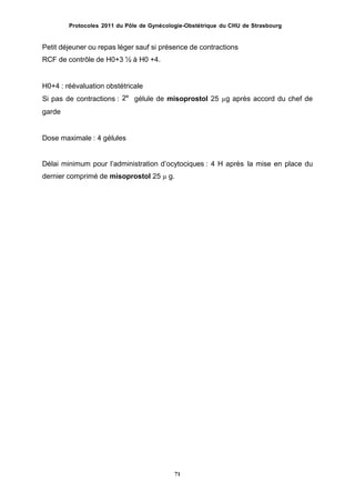 Protocoles 2011 du Pôle de Gynécologie-Obstétrique du CHU de Strasbourg
Petit déjeuner ou repas léger sauf si présence de contractions
RCF de contrôle de H0+3 ½ à H0 +4.
H0+4 : réévaluation obstétricale
2e
Si pas de contractions :
garde
gélule de misoprostol 25 µg après accord du chef de
Dose maximale : 4 gélules
Délai minimum pour lʼadministration dʼocytociques : 4 H après
dernier comprimé de misoprostol 25 µ g.
la mise en place du
71
 