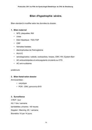 Protocoles 2011 du Pôle de Gynécologie-Obstétrique du CHU de Strasbourg
Bilan d'hypotrophie sévère.
Bilan standard à modifier selon les données du dossier.
1. Bilan maternel
NFS, plaquettes, RAI
crase
bilan hépatique : TGO,TGP
CRP
hématies foetales
électrophorèse de l'hémoglobine
Hb A1C
serodiagnostics: rubéole, cocksackies, herpes, CMV, HIV, Epstein-Barr
AC anticardiolipides et anticoagulants circulants au CTS
AC anti-nucléaires
•
•
•
•
•
•
•
•
•
•
protéinurie
2. Bilan foetal selon dossier
Amniocentèse :
• caryotype
• PCR : CMV, parvovirus B19
3. Surveillance
3 RCF / jour
HU 1 fois / semaine
bandelettes urinaires / 48 heures
Doppler+ Manning 2X / semaine
Biométrie 1X par 14 jours.
75
 