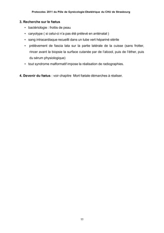 Protocoles 2011 du Pôle de Gynécologie-Obstétrique du CHU de Strasbourg
3. Recherche sur le fœtus
• bactériologie : frottis de peau
• caryotype ( si celui-ci nʼa pas été prélevé en anténatal )
• sang intracardiaque recueilli dans un tube vert hépariné stérile
• prélèvement de fascia lata sur la partie latérale de la cuisse (sans frotter,
rincer avant la biopsie la surface cutanée par de lʼalcool, puis de lʼéther, puis
du sérum physiologique)
• tout syndrome malformatif impose la réalisation de radiographies.
4. Devenir du fœtus : voir chapitre Mort fœtale démarches à réaliser.
77
 