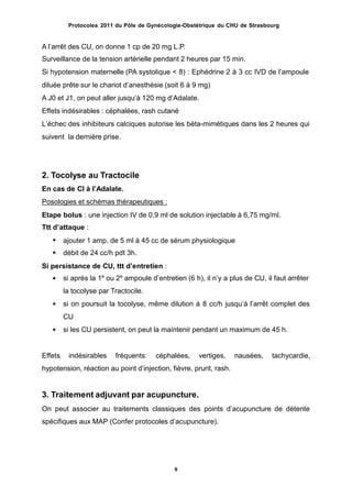 Protocoles 2011 du Pôle de Gynécologie-Obstétrique du CHU de Strasbourg
A lʼarrêt des CU, on donne 1 cp de 20 mg L.P.
Surveillance de la tension artérielle pendant 2 heures par 15 min.
Si hypotension maternelle (PA systolique < 8) : Ephédrine 2 à 3 cc IVD de lʼampoule
diluée prête sur le chariot dʼanesthésie (soit 6 à 9 mg)
A J0 et J1, on peut aller jusquʼà 120 mg dʼAdalate.
Effets indésirables : céphalées, rash cutané
Lʼéchec des inhibiteurs calciques autorise les béta-mimétiques dans les 2 heures qui
suivent la dernière prise.
2. Tocolyse au Tractocile
En cas de CI à lʼAdalate.
Posologies et schémas thérapeutiques :
Etape bolus : une injection IV de 0,9 ml de solution injectable à 6,75 mg/ml.
Ttt dʼattaque :


ajouter 1 amp. de 5 ml à 45 cc de sérum physiologique
débit de 24 cc/h pdt 3h.
Si persistance de CU, ttt dʼentretien :
si après la 1e
ou 2e
ampoule dʼentretien (6 h), il nʼy a plus de CU, il faut arrêter
la tocolyse par Tractocile.
si on poursuit la tocolyse, même dilution à 8 cc/h jusquʼà lʼarrêt complet des
CU
si les CU persistent, on peut la maintenir pendant un maximum de 45 h.



Effets indésirables fréquents: céphalées, vertiges, nausées, tachycardie,
hypotension, réaction au point dʼinjection, fièvre, prurit, rash.
3. Traitement adjuvant par acupuncture.
On peut associer au traitements classiques des points dʼacupuncture de détente
spécifiques aux MAP (Confer protocoles dʼacupuncture).
8
 