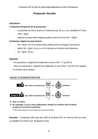 Protocoles 2011 du Pôle de Gynécologie-Obstétrique du CHU de Strasbourg
Protocole Venofer
Indications :
1) Anémies ferriprives de la grossesse :
- à proximité du terme quand un traitement par fer p.o. est insuffisant ET taux
dʼHb < 9g/dl
patiente à risque hémorragique quelque soit le terme et Hb < 10g/dl-
2) Anémies aigües du post partum
-
-
-
Hb < 8g/dl : Fer IV si anémie bien tolérée (sinon envisager Transfusion)
8g/dl< Hb < 9g/dl : fer p.o ou IV à discuter en fonction de la tolérance
hb > 9g/dl : fer p.o
Objectifs
- En pré-partum, lʼobjectif est dʼatteindre un taux dʼHb = 11 g/100 ml.
- Dans le post-partum, lʼobjectif est dʼatteindre un taux dʼHb = 9 g/100 ml à adapter
en fonction de la clinique.
Exemple : 3 ampoules (300 mg) dans 250 ml de Nacl 0.9% en minimum 90 min avec
un dialaflot (3,5 ml/min soit 60 gtes/min max)
83
 