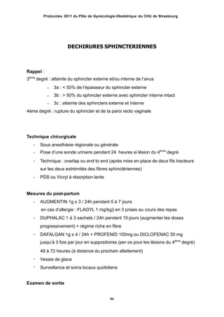 Protocoles 2011 du Pôle de Gynécologie-Obstétrique du CHU de Strasbourg
DECHIRURES SPHINCTERIENNES
Rappel :
3ème
degré : atteinte du sphincter externe et/ou interne de lʼanus
– 3a : < 50% de lʼépaisseur du sphincter externe
– 3b : > 50% du sphincter externe avec sphincter interne intact
– 3c : atteinte des sphincters externe et interne
4ème degré : rupture du sphincter et de la paroi recto vaginale
Technique chirurgicale
-
-
-
Sous anesthésie régionale ou générale
Pose dʼune sonde urinaire pendant 24 heures si lésion du 4ème
degré
Technique : overlap ou end to end (après mise en place de deux fils tracteurs
sur les deux extrémités des fibres sphinctériennes)
PDS ou Vicryl à résorption lente-
Mesures du post-partum
- AUGMENTIN 1g x 3 / 24h pendant 5 à 7 jours
en cas dʼallergie : FLAGYL 1 mg/kg/j en 3 prises au cours des repas
DUPHALAC 1 à 3 sachets / 24h pendant 10 jours (augmenter les doses
progressivement) + régime riche en fibre
DAFALGAN 1g x 4 / 24h + PROFENID 100mg ou DICLOFENAC 50 mg
jusquʼà 3 fois par jour en suppositoires (per os pour les lésions du 4ème
degré)
48 à 72 heures (à distance du prochain allaitement)
Vessie de glace
Surveillance et soins locaux quotidiens
-
-
-
-
Examen de sortie
86
 