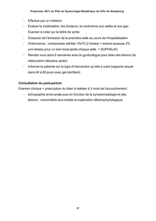 Protocoles 2011 du Pôle de Gynécologie-Obstétrique du CHU de Strasbourg
-
-
Effectué par un médecin
Evaluer la cicatrisation, les douleurs, la continence aux selles et aux gaz.
Examen à noter sur la lettre de sortie
Sʼassurer de lʼémission de la première selle au cours de lʼhospitalisation
Ordonnance : compresses stériles 10x10 (2 boites) + éosine aqueuse 2%
(uni-doses) pour un soin local après chaque selle + DUPHALAC
Rendez vous dans 6 semaines avec le gynécologue pour bilan des lésions (la
rééducation débutera après)
Informer la patiente sur le type dʼintervention quʼelle à subit (rapports sexuel
dans 40 à 60 jours avec gel lubrifiant)
-
-
-
-
Consultation du post-partum
Examen clinique + prescription du bilan à réaliser à 3 mois de lʼaccouchement :
- échographie endo-anale puis en fonction de la symptomatologie et des
lésions : manométrie ano-rectale et exploration éléctrophysiologique
87
 