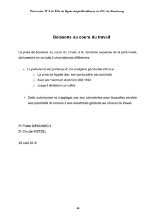 Protocoles 2011 du Pôle de Gynécologie-Obstétrique du CHU de Strasbourg
Boissons au cours du travail
La prise de boissons au cours du travail, à la demande expresse de la parturiente,
doit prendre en compte 2 circonstances différentes:
• La parturiente est porteuse dʼune analgésie péridurale efficace:
o La prise de liquide clair, non particulaire, est autorisée
o Avec un maximum dʼenviron 200 ml/6h
o Jusquʼà dilatation complète
• Cette autorisation ne sʼapplique pas aux parturientes pour lesquelles persiste
une possibilité de recours à une anesthésie générale au décours du travail.
Pr Pierre DIEMUNSCH
Dr Claude WETZEL
29 avril 2010
88
 