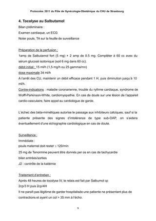 Protocoles 2011 du Pôle de Gynécologie-Obstétrique du CHU de Strasbourg
4. Tocolyse au Salbutamol
Bilan préliminaire :
Examen cardiaque, un ECG
Noter pouls, TA sur la feuille de surveillance
Préparation de la perfusion :
1amp de Salbutamol fort (5 mg) + 2 amp de 0.5 mg. Compléter à 60 cc avec du
sérum glucosé isotonique (soit 6 mg dans 60 cc).
débit initial : 15 ml/h (1,5 mg/h ou 25 gamma/mn)
dose maximale 34 ml/h
A lʼarrêt des CU, maintenir un débit efficace pendant 1 H, puis diminution jusquʼà 10
ml/h.
Contre-indications : maladie coronarienne, trouble du rythme cardiaque, syndrome de
Wolff-Parkinson-White, cardiomyopathie. En cas de doute sur une lésion de lʼappareil
cardio-vasculaire, faire appel au cardiologue de garde.
Lʼéchec des béta-mimétiques autorise le passage aux inhibiteurs calciques, sauf si la
patiente présente des signes dʼintolérance de type sub-OAP,
éventuellement dʼune échographie cardiologique en cas de doute.
on sʼaidera
Surveillance :
Immédiate :
pouls maternel doit rester  120/min
25 mg de Tenormine peuvent être donnés per os en cas de tachycardie
bilan entrées/sorties
J2 : contrôle de la kaliémie
Traitement dʼentretien :
Après 48 heures de tocolyse IV, le relais est fait par Salbumol cp
2cp/3 H puis 2cp/4H
Il ne paraît pas légitime de garder hospitalisée une patiente ne présentant plus de
contractions et ayant un col > 35 mm à lʼécho.
9
 