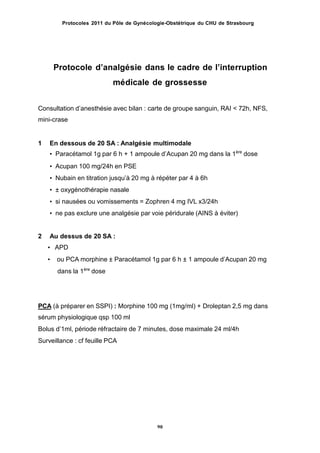 Protocoles 2011 du Pôle de Gynécologie-Obstétrique du CHU de Strasbourg
Protocole dʼanalgésie dans le cadre de lʼinterruption
médicale de grossesse
Consultation dʼanesthésie avec bilan : carte de groupe sanguin, RAI < 72h, NFS,
mini-crase
1 En dessous de 20 SA : Analgésie multimodale
• Paracétamol 1g par 6 h + 1 ampoule dʼAcupan 20 mg dans la 1ère
dose
• Acupan 100 mg/24h en PSE
• Nubain en titration jusquʼà 20 mg à répéter par 4 à 6h
• ± oxygénothérapie nasale
• si nausées ou vomissements = Zophren 4 mg IVL x3/24h
• ne pas exclure une analgésie par voie péridurale (AINS à éviter)
2 Au dessus de 20 SA :
• APD
• ou PCA morphine ± Paracétamol 1g par 6 h ± 1 ampoule dʼAcupan 20 mg
dans la 1ère
dose
PCA (à préparer en SSPI) : Morphine 100 mg (1mg/ml) + Droleptan 2,5 mg dans
sérum physiologique qsp 100 ml
Bolus dʼ1ml, période réfractaire de 7 minutes, dose maximale 24 ml/4h
Surveillance : cf feuille PCA
90
 