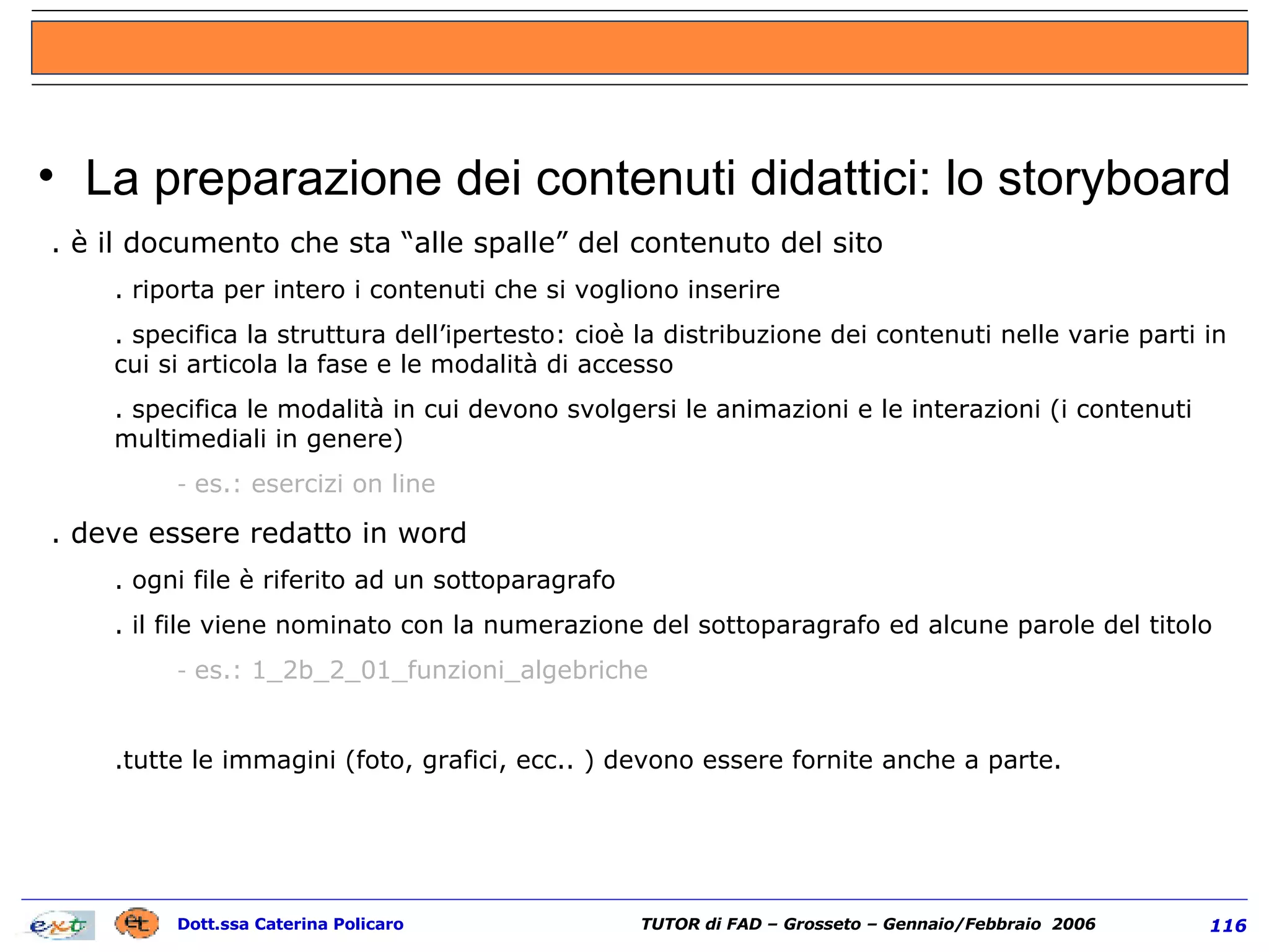 La preparazione dei contenuti didattici: lo storyboard è il documento che sta “alle spalle” del contenuto del sito riporta per intero i contenuti che si vogliono inserire  specifica la struttura dell’ipertesto: cioè la distribuzione dei contenuti nelle varie parti in cui si articola la fase e le modalità di accesso specifica le modalità in cui devono svolgersi le animazioni e le interazioni (i contenuti multimediali in genere) es.: esercizi on line deve essere redatto in word ogni file è riferito ad un sottoparagrafo il file viene nominato con la numerazione del sottoparagrafo ed alcune parole del titolo es.: 1_2b_2_01_funzioni_algebriche tutte le immagini (foto, grafici, ecc.. ) devono essere fornite anche a parte. 