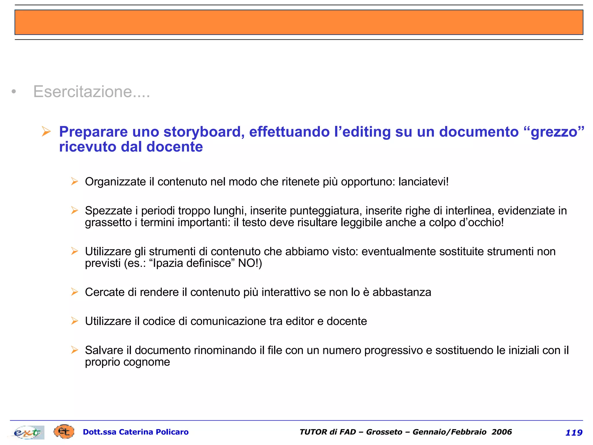Esercitazione.... Preparare uno storyboard, effettuando l’editing su un documento “grezzo” ricevuto dal docente Organizzate il contenuto nel modo che ritenete più opportuno: lanciatevi! Spezzate i periodi troppo lunghi, inserite punteggiatura, inserite righe di interlinea, evidenziate in grassetto i termini importanti: il testo deve risultare leggibile anche a colpo d’occhio! Utilizzare gli strumenti di contenuto che abbiamo visto: eventualmente sostituite strumenti non previsti (es.: “Ipazia definisce” NO!) Cercate di rendere il contenuto più interattivo se non lo è abbastanza Utilizzare il codice di comunicazione tra editor e docente Salvare il documento rinominando il file con un numero progressivo e sostituendo le iniziali con il proprio cognome   