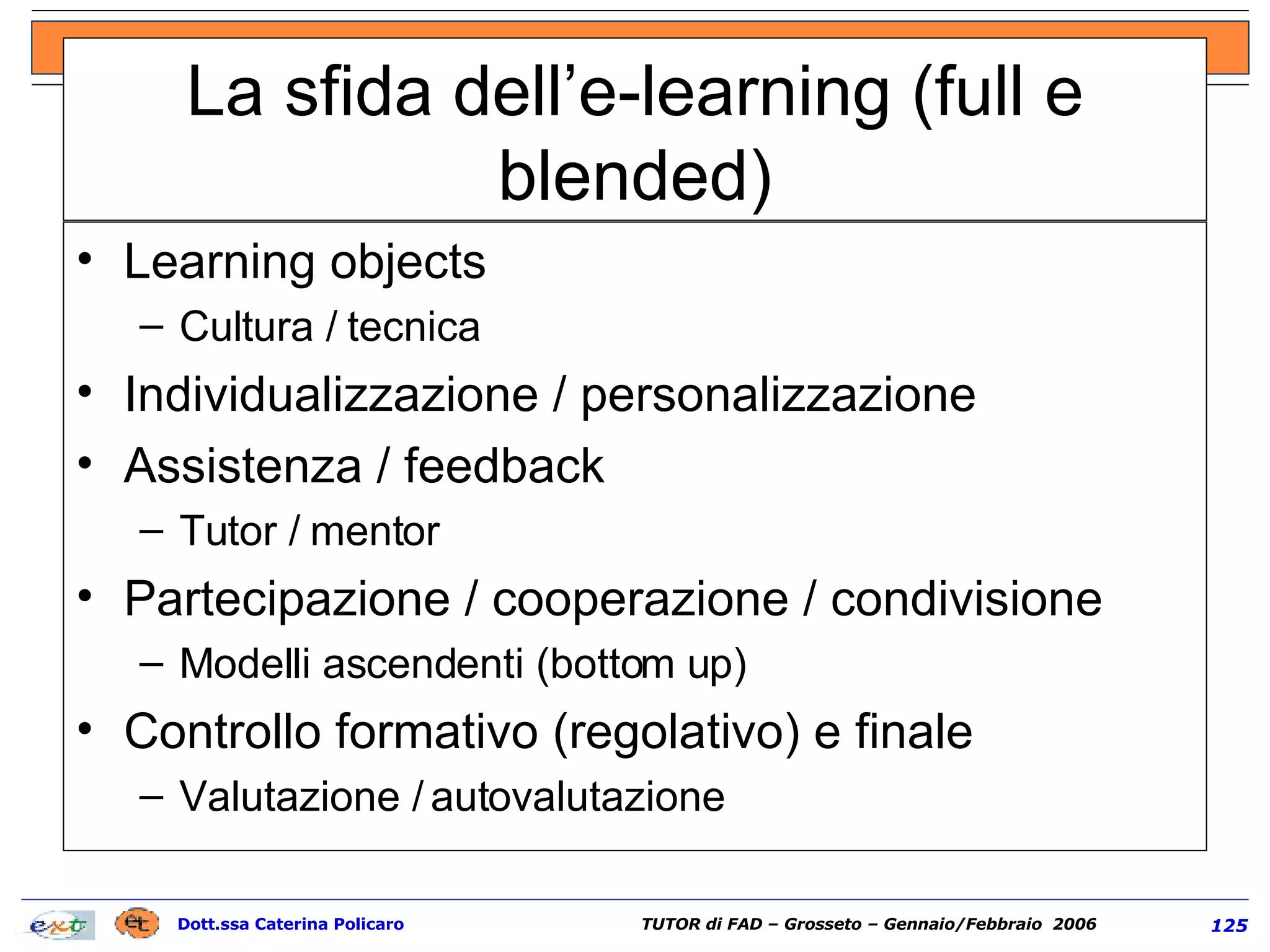 La sfida dell’e-learning (full e blended) Learning objects  Cultura / tecnica Individualizzazione / personalizzazione Assistenza / feedback Tutor / mentor Partecipazione / cooperazione / condivisione Modelli ascendenti (bottom up) Controllo formativo (regolativo) e finale Valutazione / autovalutazione 