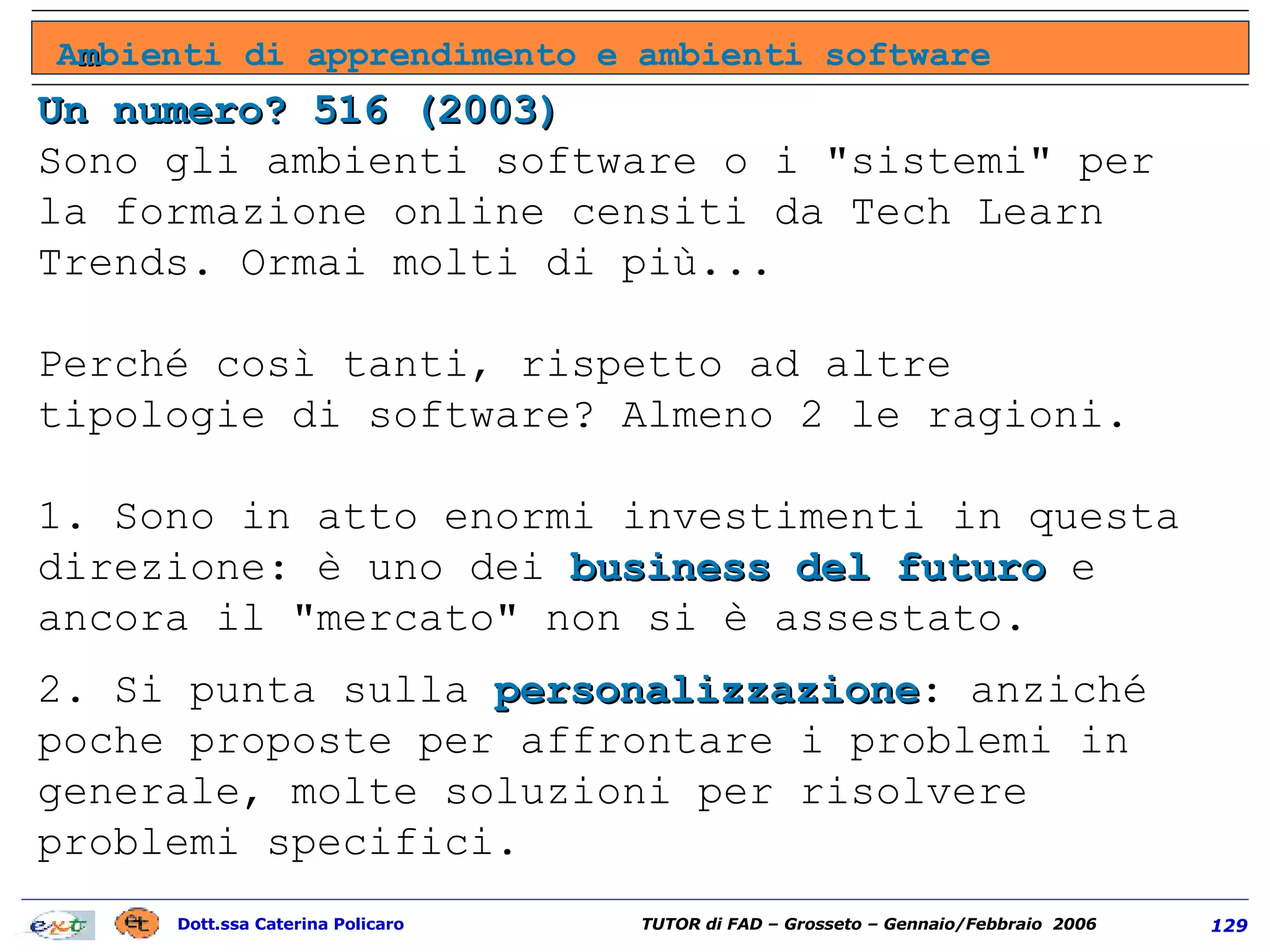 Un numero? 516 (2003) Sono gli ambienti software o i "sistemi" per la formazione online censiti da Tech Learn Trends. Ormai molti di più... Perché così tanti, rispetto ad altre tipologie di software? Almeno 2 le ragioni.  1. Sono in atto enormi investimenti in questa direzione: è uno dei  business del futuro  e ancora il "mercato" non si è assestato.  2. Si punta sulla  personalizzazione : anziché poche proposte per affrontare i problemi in generale, molte soluzioni per risolvere problemi specifici. A m bienti di apprendimento e ambienti software 