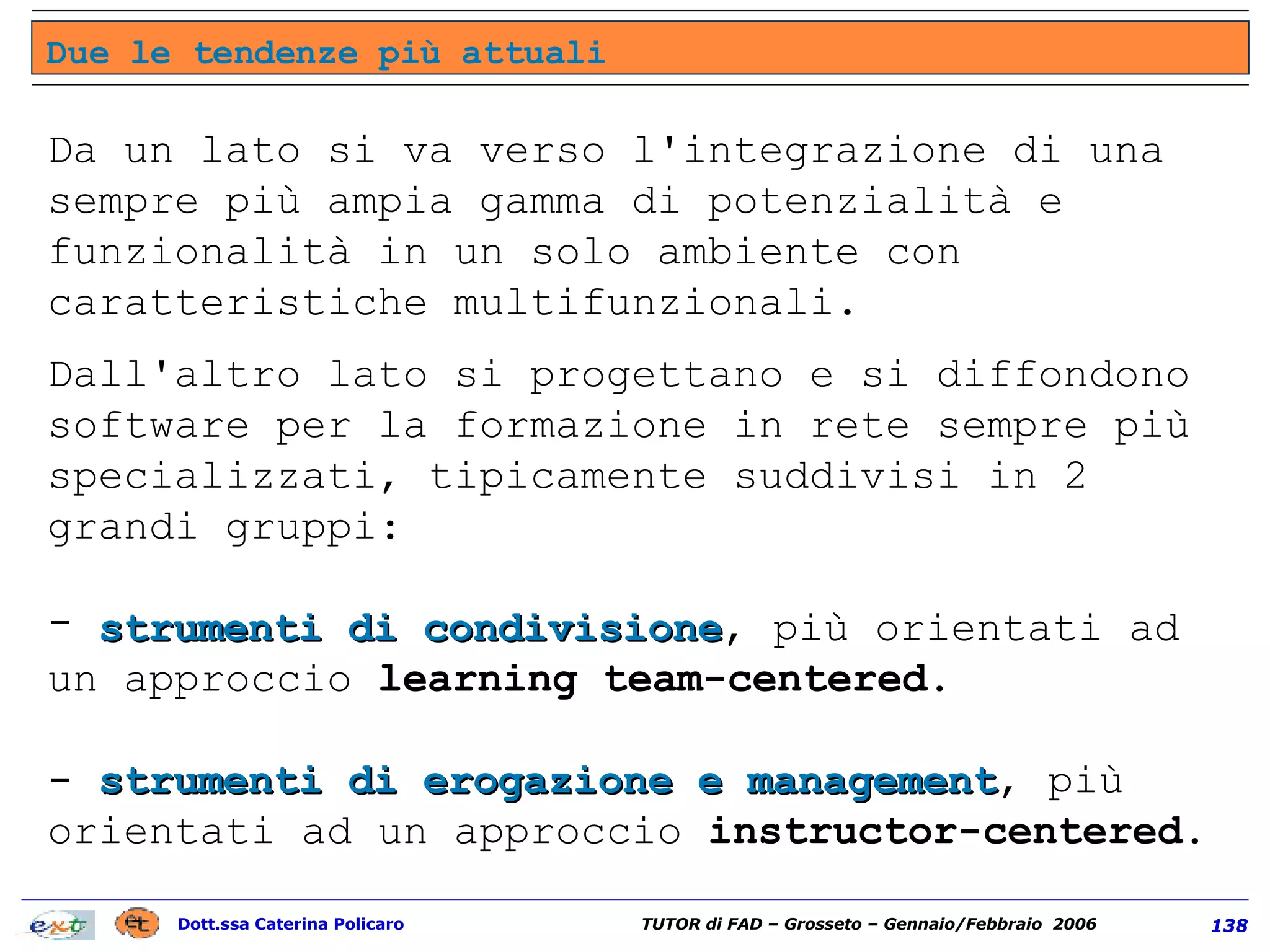 Da un lato si va verso l'integrazione di una sempre più ampia gamma di potenzialità e funzionalità in un solo ambiente con caratteristiche multifunzionali. Dall'altro lato si progettano e si diffondono software per la formazione in rete sempre più specializzati, tipicamente suddivisi in 2 grandi gruppi:  strumenti di condivisione , più orientati ad un approccio  learning team-centered .  -  strumenti di erogazione e management , più orientati ad un approccio  instructor-centered . Due le tendenze più attuali 