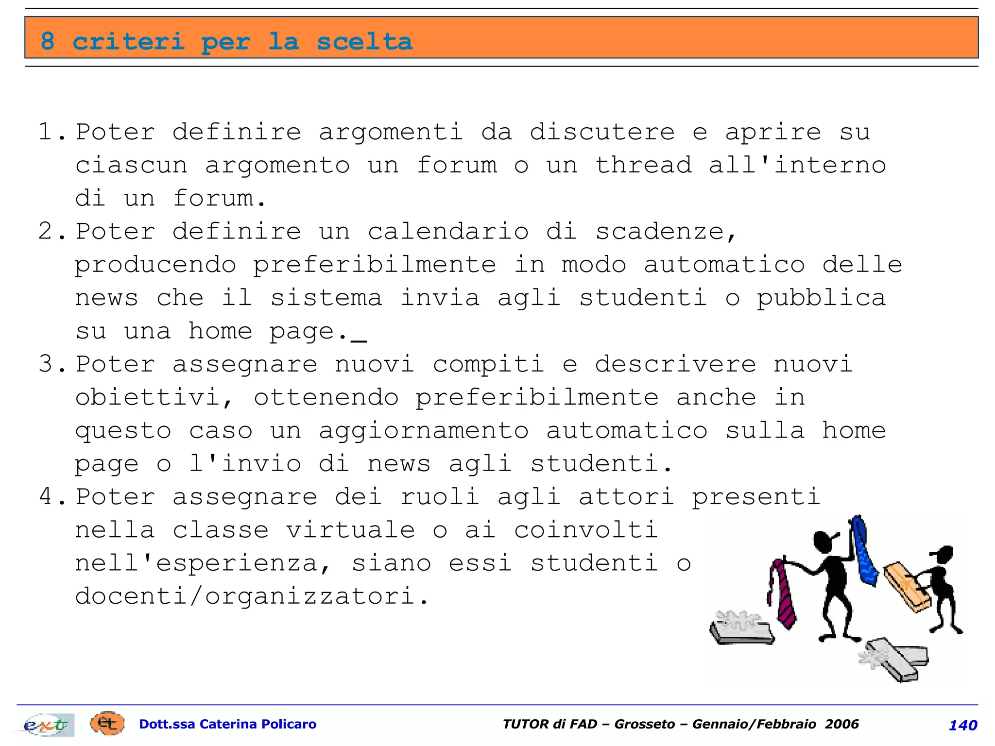 Poter definire argomenti da discutere e aprire su ciascun argomento un forum o un thread all'interno di un forum.  Poter definire un calendario di scadenze, producendo preferibilmente in modo automatico delle news che il sistema invia agli studenti o pubblica su una home page.   Poter assegnare nuovi compiti e descrivere nuovi obiettivi, ottenendo preferibilmente anche in questo caso un aggiornamento automatico sulla home page o l'invio di news agli studenti.  Poter assegnare dei ruoli agli attori presenti nella classe virtuale o ai coinvolti nell'esperienza, siano essi studenti o docenti/organizzatori.  8 criteri per la scelta 