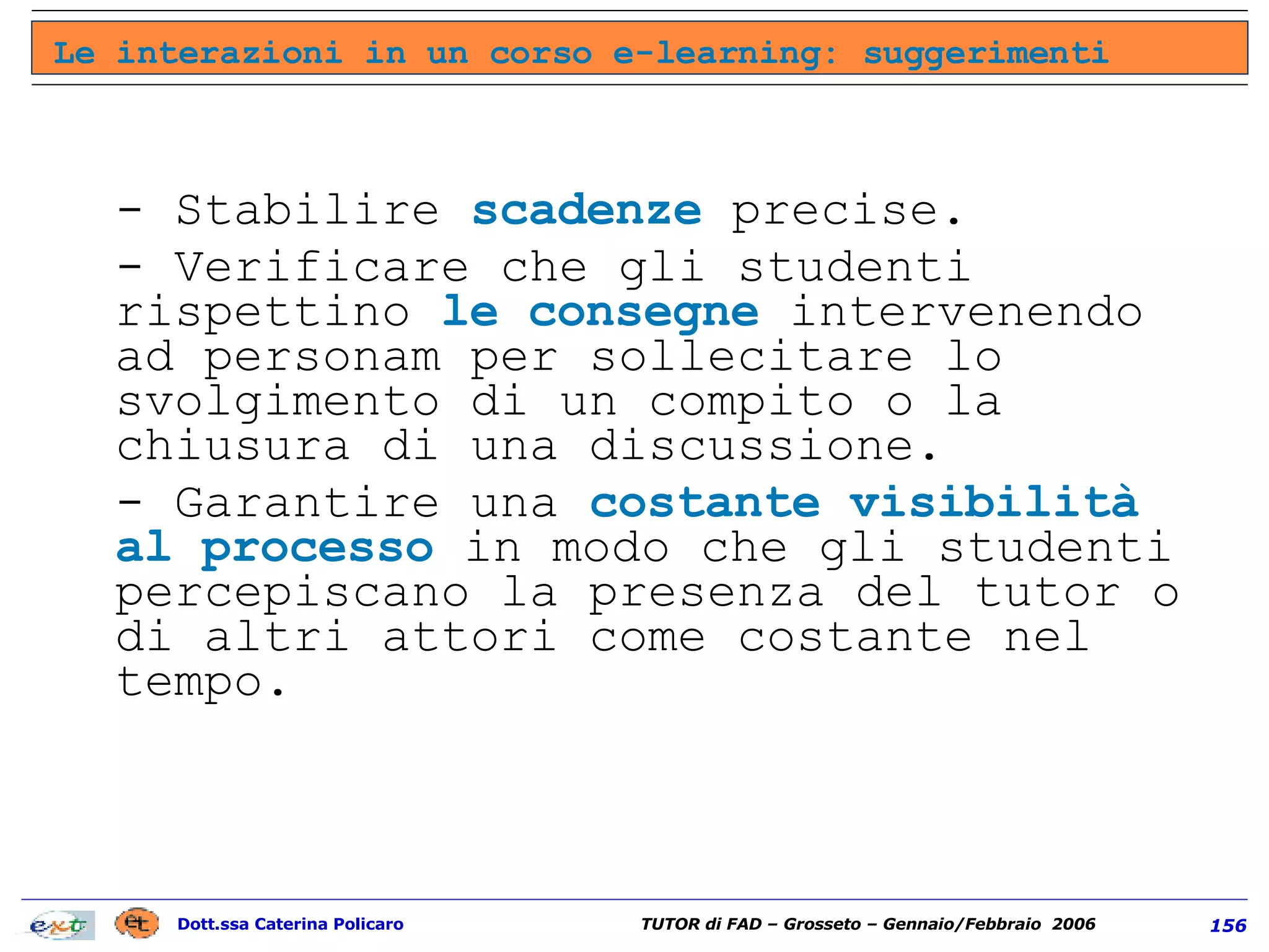 - Stabilire  scadenze  precise. - Verificare che gli studenti rispettino  le consegne  intervenendo ad personam per sollecitare lo svolgimento di un compito o la chiusura di una discussione.  - Garantire una  costante visibilità al processo  in modo che gli studenti percepiscano la presenza del tutor o di altri attori come costante nel tempo.  Le interazioni in un corso e-learning: suggerimenti 