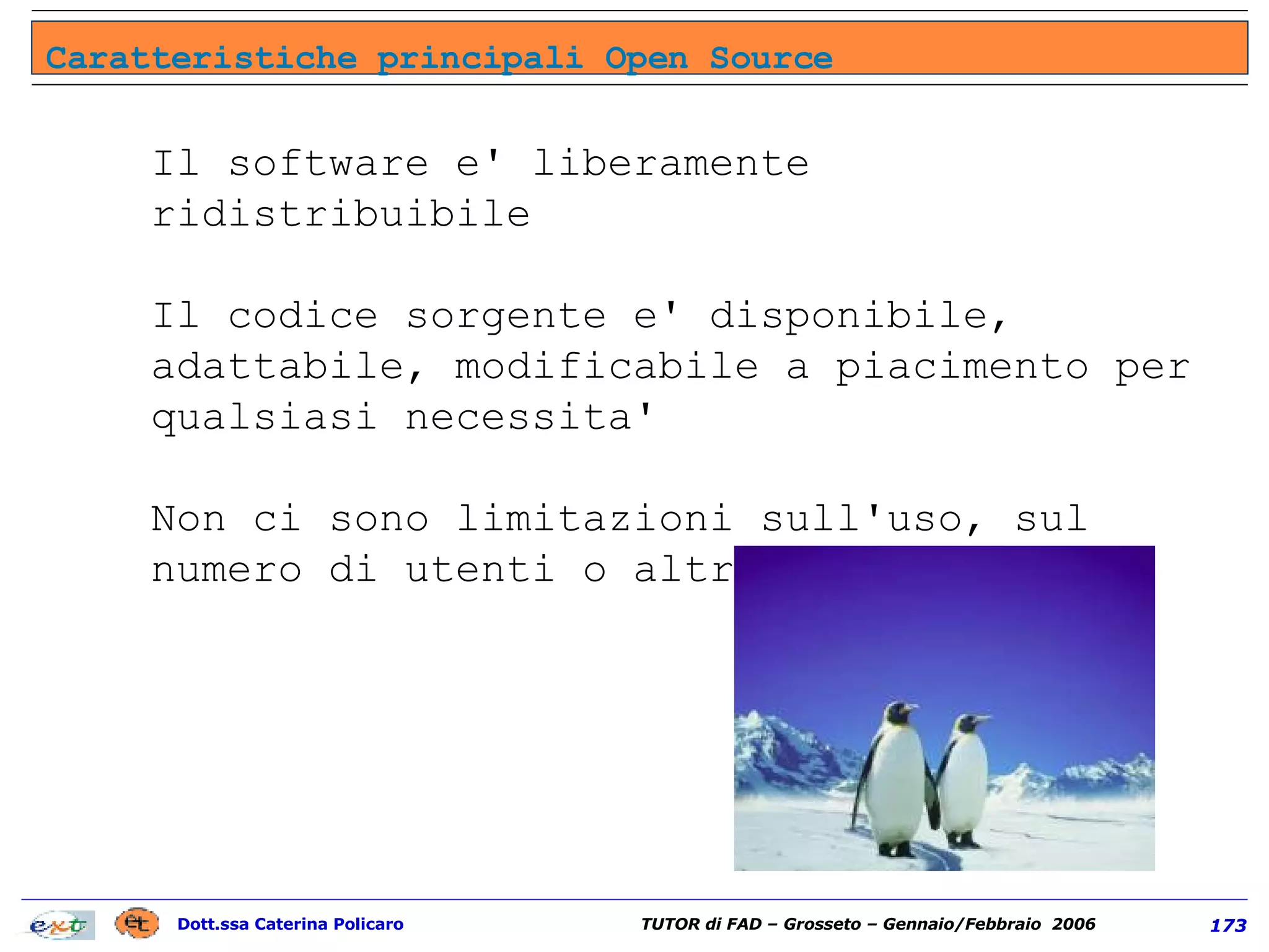 Il software e' liberamente ridistribuibile Il codice sorgente e' disponibile, adattabile, modificabile a piacimento per qualsiasi necessita' Non ci sono limitazioni sull'uso, sul numero di utenti o altro Caratteristiche principali Open Source 