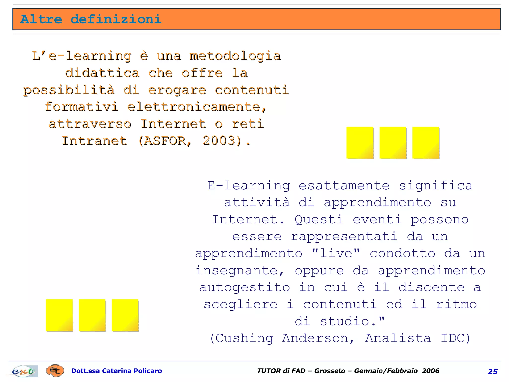L’e-learning è una metodologia didattica che offre la possibilità di erogare contenuti formativi elettronicamente, attraverso Internet o reti Intranet (ASFOR, 2003). E-learning esattamente significa attività di apprendimento su Internet. Questi eventi possono essere rappresentati da un apprendimento "live" condotto da un insegnante, oppure da apprendimento autogestito in cui è il discente a scegliere i contenuti ed il ritmo di studio." (Cushing Anderson, Analista IDC) Altre definizioni ... ... 