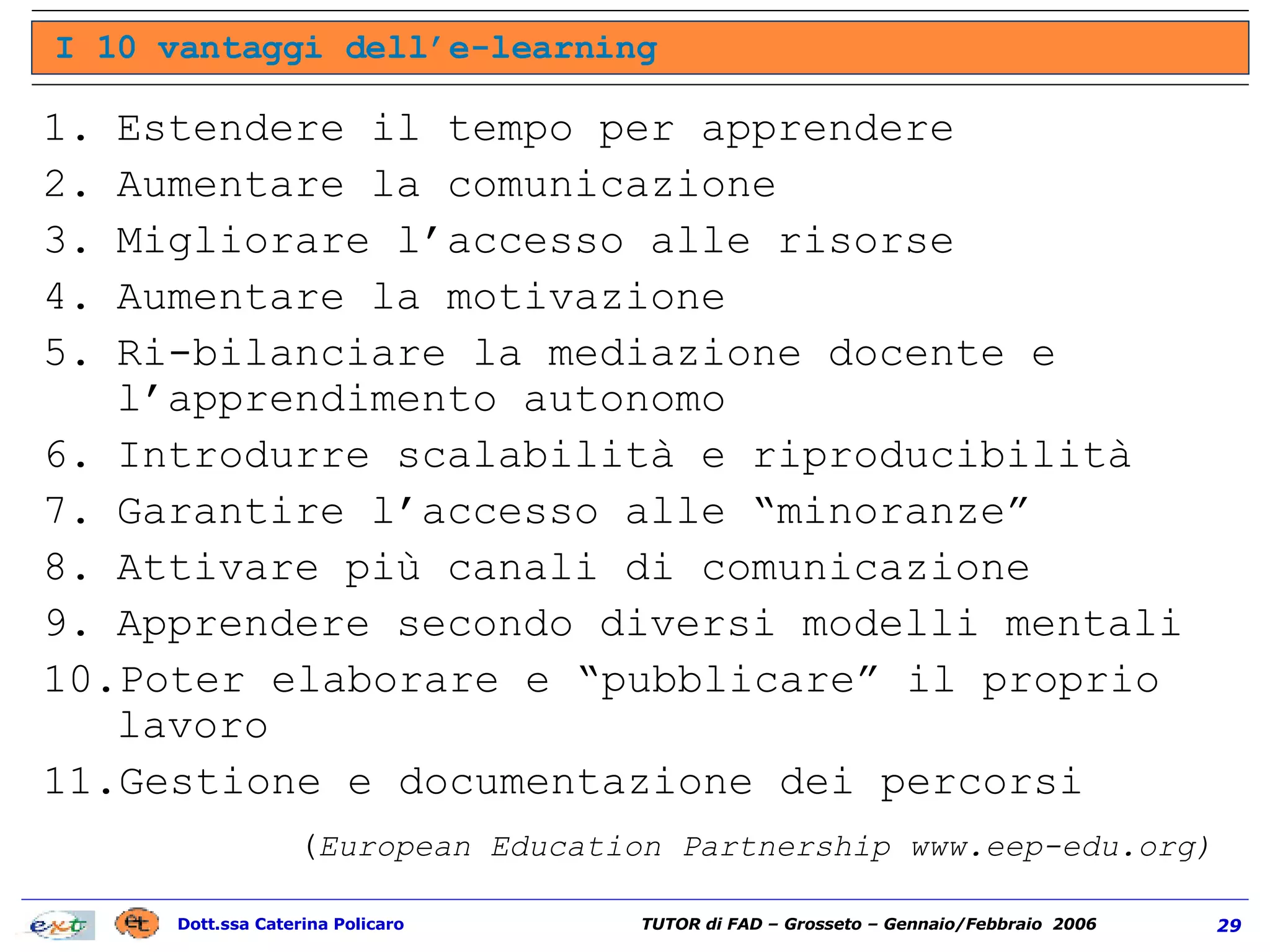 Estendere il tempo per apprendere Aumentare la comunicazione Migliorare l’accesso alle risorse Aumentare la motivazione Ri-bilanciare la mediazione docente e l’apprendimento autonomo Introdurre scalabilità e riproducibilità Garantire l’accesso alle “minoranze” Attivare più canali di comunicazione Apprendere secondo diversi modelli mentali Poter elaborare e “pubblicare” il proprio lavoro Gestione e documentazione dei percorsi I 10 vantaggi dell’e-learning ( European Education Partnership www.eep-edu.org) 