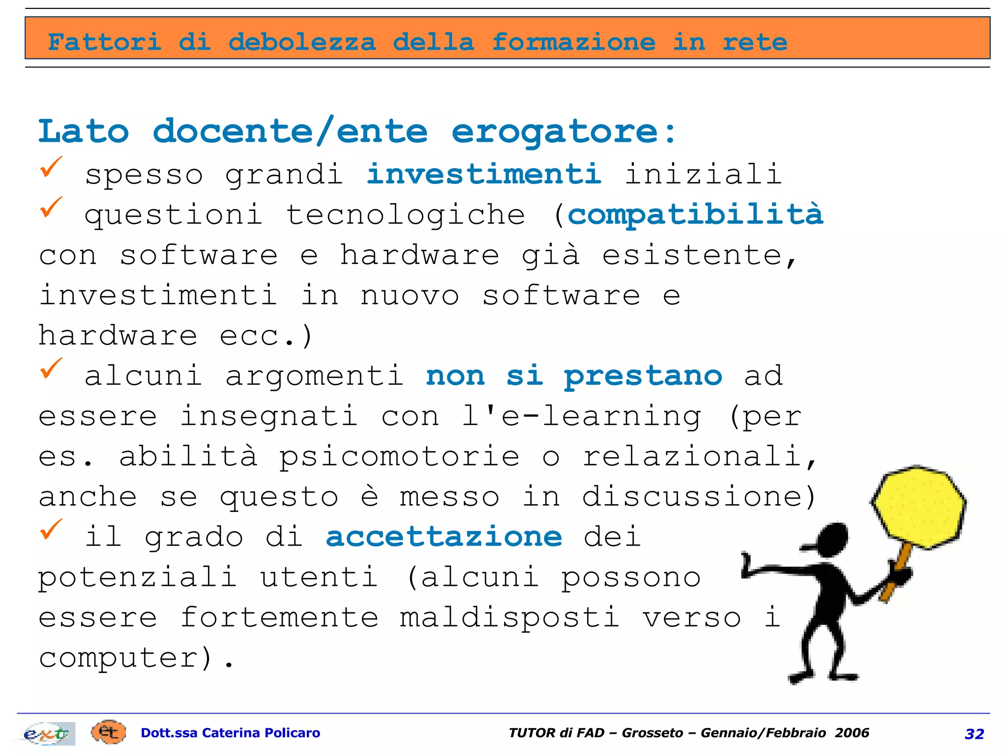 Fattori di debolezza della formazione in rete Lato docente/ente erogatore: spesso grandi  investimenti  iniziali  questioni tecnologiche ( compatibilità  con software e hardware già esistente, investimenti in nuovo software e hardware ecc.)  alcuni argomenti  non si prestano  ad essere insegnati con l'e-learning (per es. abilità psicomotorie o relazionali, anche se questo è messo in discussione)  il grado di  accettazione  dei potenziali utenti (alcuni possono essere fortemente maldisposti verso i computer).  