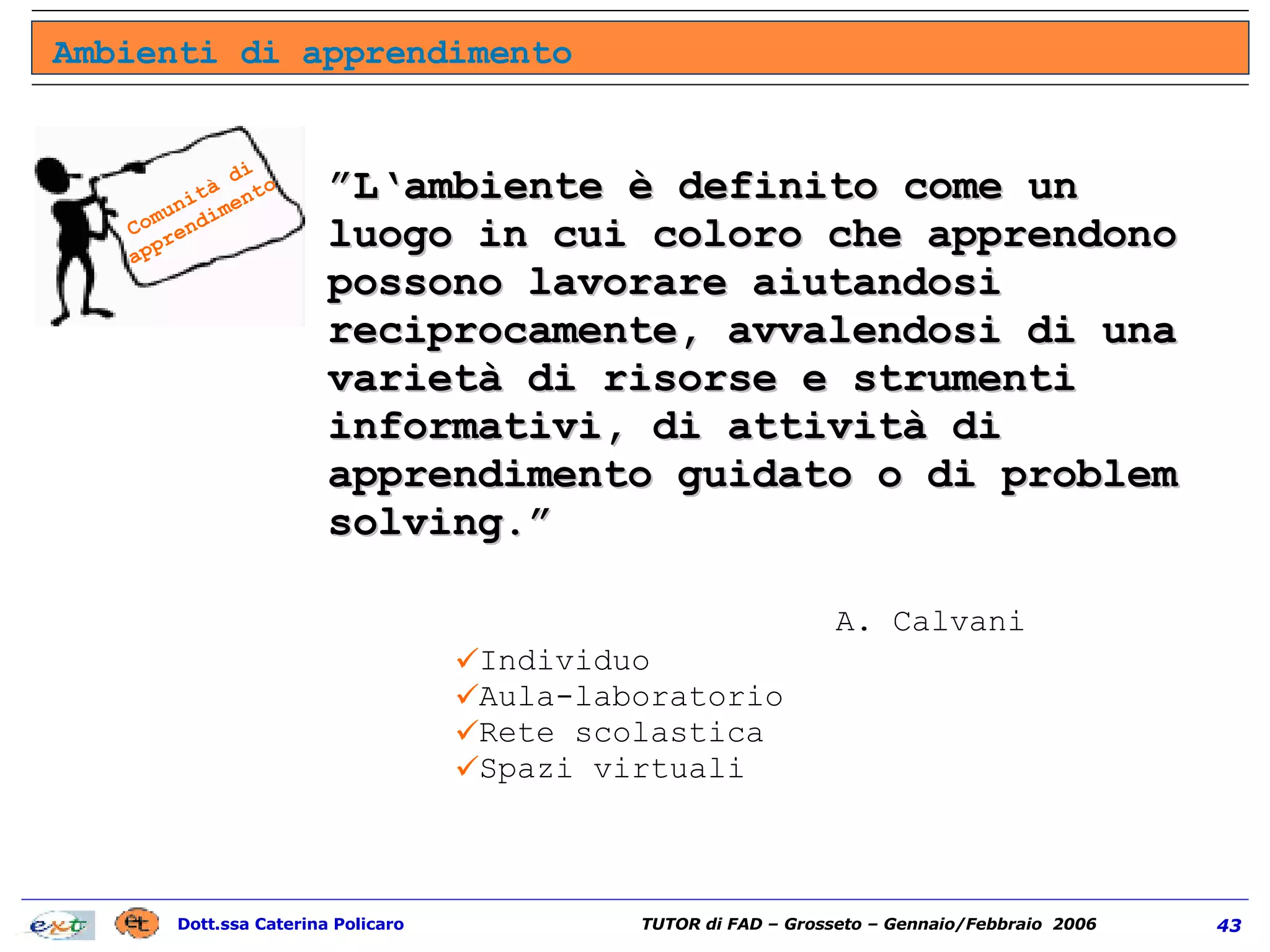 ” L‘ambiente è definito come un luogo in cui coloro che apprendono possono lavorare aiutandosi reciprocamente, avvalendosi di una varietà di risorse e strumenti informativi, di attività di apprendimento guidato o di problem solving.”  A. Calvani Individuo Aula-laboratorio Rete scolastica Spazi virtuali Ambienti di apprendimento Comunità di apprendimento 