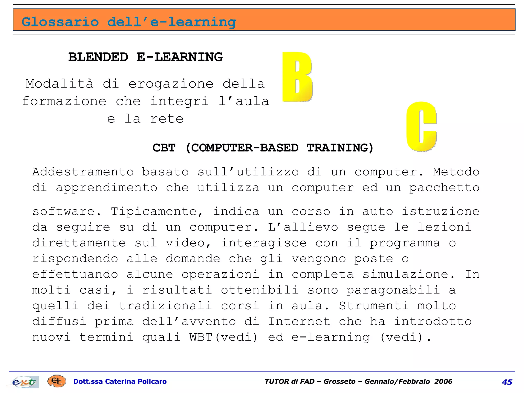 Glossario dell’e-learning B BLENDED E-LEARNING Modalità di erogazione della formazione che integri l’aula e la rete CBT (COMPUTER-BASED TRAINING) Addestramento basato sull’utilizzo di un computer. Metodo di apprendimento che utilizza un computer ed un pacchetto software. Tipicamente, indica un corso in auto istruzione da seguire su di un computer. L’allievo segue le lezioni direttamente sul video, interagisce con il programma o rispondendo alle domande che gli vengono poste o effettuando alcune operazioni in completa simulazione. In molti casi, i risultati ottenibili sono paragonabili a quelli dei tradizionali corsi in aula. Strumenti molto diffusi prima dell’avvento di Internet che ha introdotto nuovi termini quali WBT(vedi) ed e-learning (vedi). C 