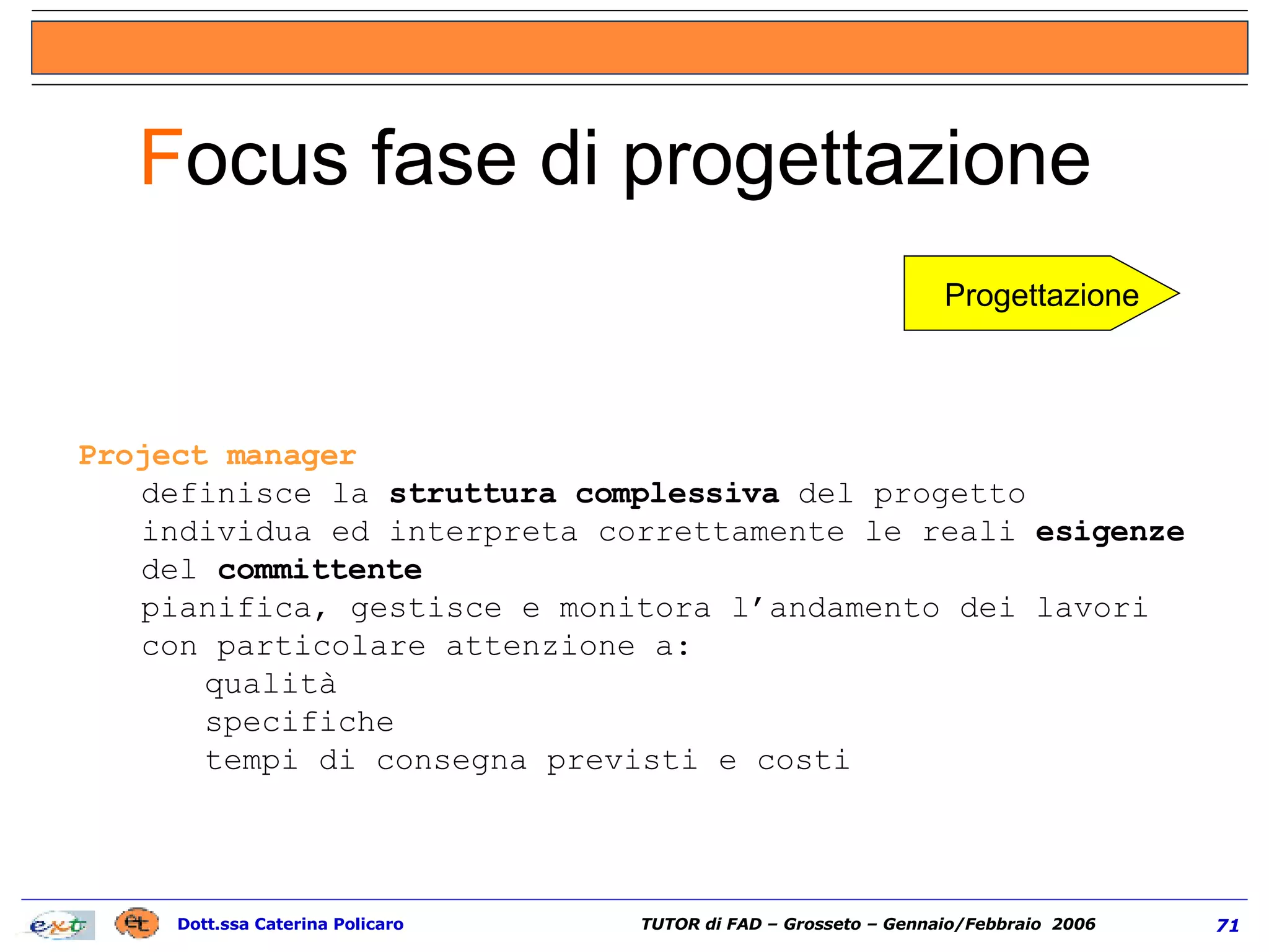 Project manager definisce la  struttura complessiva  del progetto individua ed interpreta correttamente le reali  esigenze  del  committente pianifica, gestisce e monitora l’andamento dei lavori con particolare attenzione a: qualità specifiche tempi di consegna previsti e costi F ocus fase di progettazione  Progettazione 